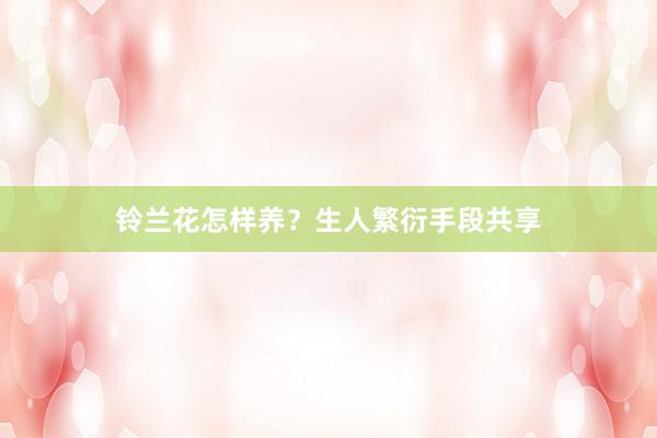 铃兰花怎样养？生人繁衍手段共享